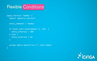 apply Service "dummy" {
import "generic-service"
check_command = "dummy"
if (host.vars.environment == "dev {
check_interval = 30m
} else {
check_interval = 5m
}
assign where match("srv-*", host.name)
}
Flexible ConditionsConditions
 