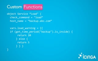object Service ”Load" {
check_command = "load”
host_name = ”backup.abc.com”
vars.load_warning = {{
if (get_time_period("backup").is_inside) {
return 20
} else {
return 5
} } }
}
Custom FunctionsFunctions
 