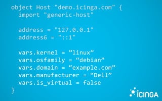 object Host "demo.icinga.com" {
import "generic-host"
address = "127.0.0.1"
address6 = "::1"
vars.kernel = ”linux”
vars.osfamily = “debian”
vars.domain = “example.com”
vars.manufacturer = “Dell”
vars.is_virtual = false
}
 