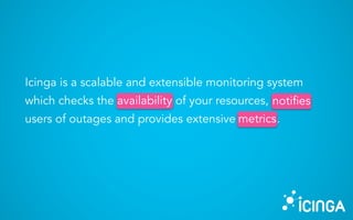 Icinga is a scalable and extensible monitoring system
which checks the availability of your resources, notifies
users of outages and provides extensive metrics.
availability notifies
metrics
 
