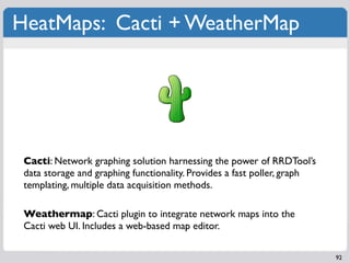 HeatMaps: Cacti + WeatherMap




 Cacti: Network graphing solution harnessing the power of RRDTool’s
 data storage and graphing functionality. Provides a fast poller, graph
 templating, multiple data acquisition methods.

 Weathermap: Cacti plugin to integrate network maps into the
 Cacti web UI. Includes a web-based map editor.

                                                                          92
 