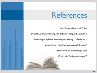 References
                                   http://www.alberton.info/talks

Daniel Kahneman, “Thinking, Fast and Slow”, Penguin Books 2012

   Slawek Ligus, “Effective Monitoring and Alerting”, O’Reilly 2012

                Stephen Few - http://www.perceptualedge.com/

                               http://www.dashboardinsight.com

                                Coda Hale, The Programming APE




                                                                      97
 