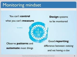 Monitoring mindset

    You can’t control                                              Design systems
 what you can’t measure                                            to be monitored

          Tom DeMarco




                                                                 Good reporting:
 Observe patterns and
                                                          difference between noticing
 automate most things
                                                                and not having a clue
                    http://www.threesixtymag.co.uk/2012/12/state-of-mind-tee/           6
 