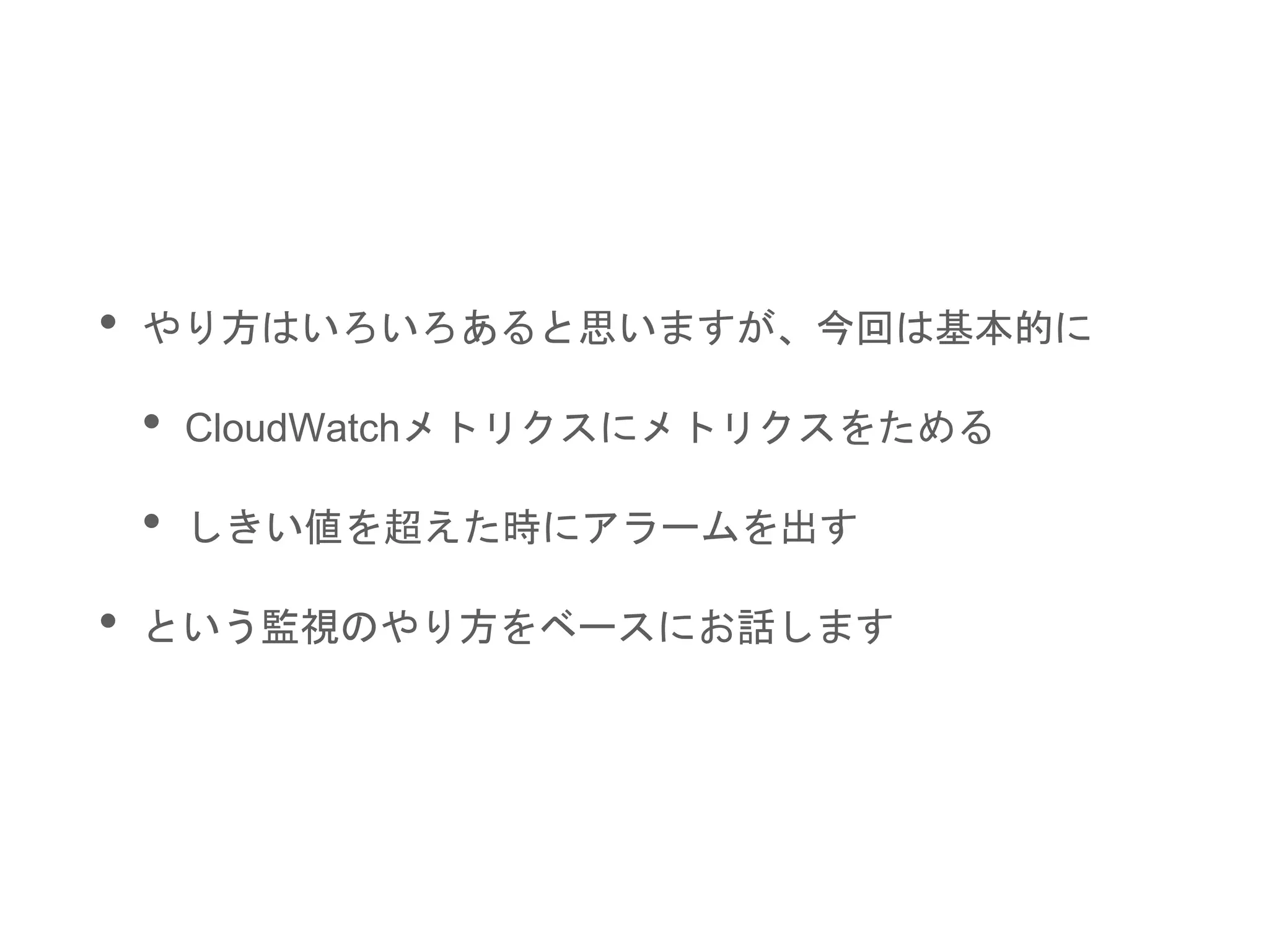 • やり方はいろいろあると思いますが、今回は基本的に
• CloudWatchメトリクスにメトリクスをためる
• しきい値を超えた時にアラームを出す
• という監視のやり方をベースにお話します
 