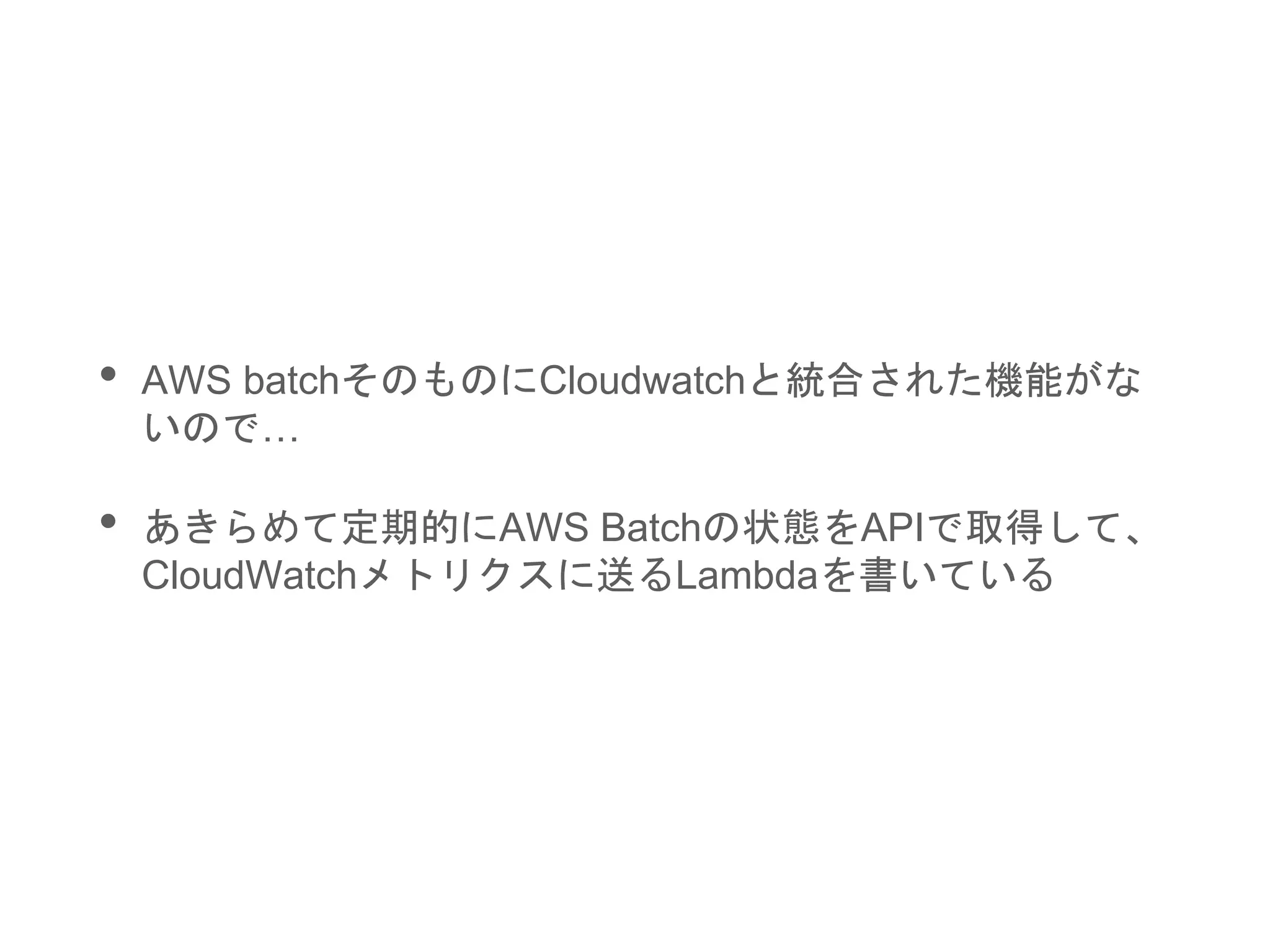• AWS batchそのものにCloudwatchと統合された機能がな
いので…
• あきらめて定期的にAWS Batchの状態をAPIで取得して、
CloudWatchメトリクスに送るLambdaを書いている
 