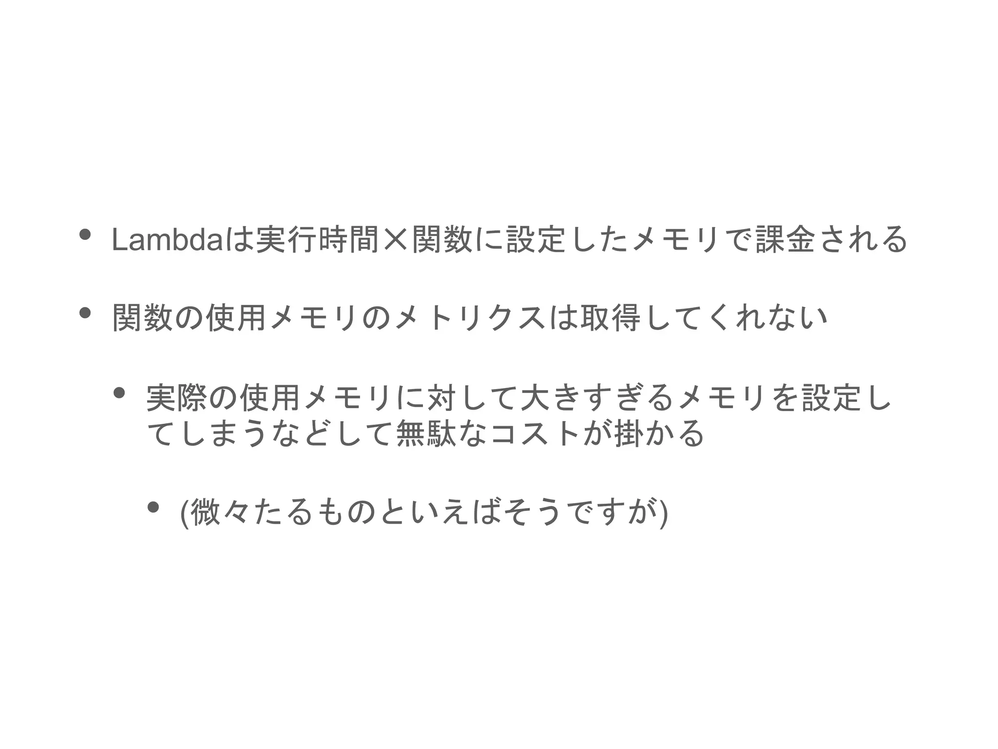 • Lambdaは実行時間✕関数に設定したメモリで課金される
• 関数の使用メモリのメトリクスは取得してくれない
• 実際の使用メモリに対して大きすぎるメモリを設定し
てしまうなどして無駄なコストが掛かる
• (微々たるものといえばそうですが)
 