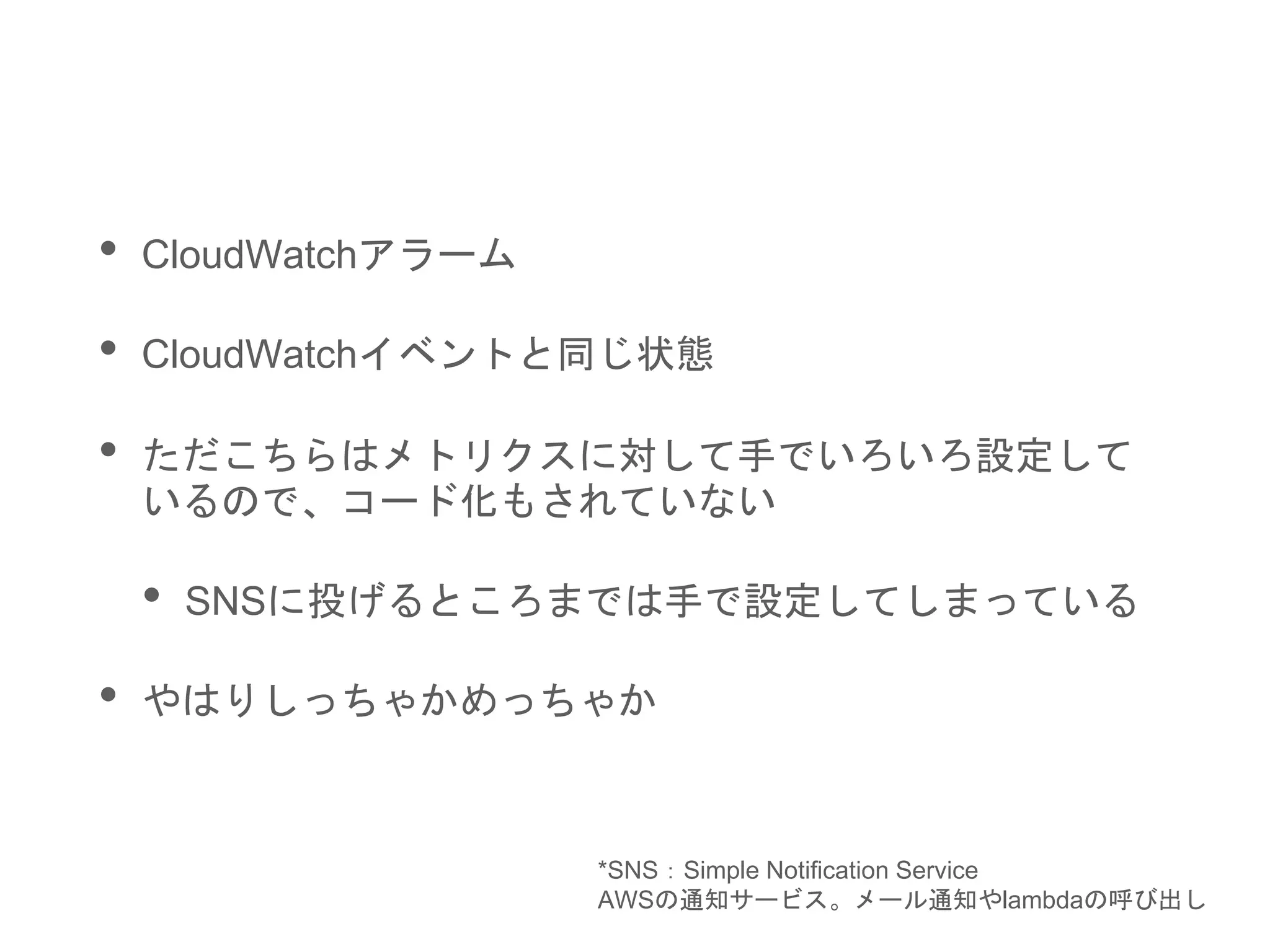 • CloudWatchアラーム
• CloudWatchイベントと同じ状態
• ただこちらはメトリクスに対して手でいろいろ設定して
いるので、コード化もされていない
• SNSに投げるところまでは手で設定してしまっている
• やはりしっちゃかめっちゃか
*SNS：Simple Notification Service
AWSの通知サービス。メール通知やlambdaの呼び出し
 