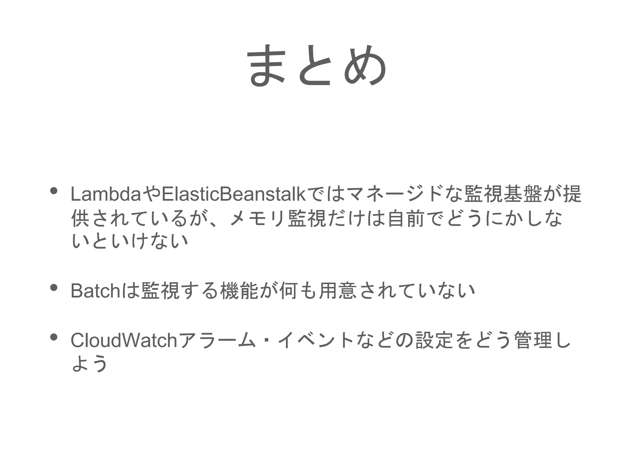 まとめ
• LambdaやElasticBeanstalkではマネージドな監視基盤が提
供されているが、メモリ監視だけは自前でどうにかしな
いといけない
• Batchは監視する機能が何も用意されていない
• CloudWatchアラーム・イベントなどの設定をどう管理し
よう
 