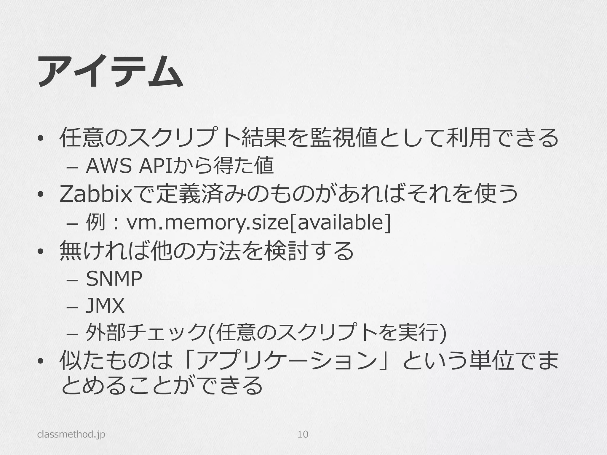 アイテム
•  任意のスクリプト結果を監視値として利利⽤用できる
–  AWS  APIから得た値
•  Zabbixで定義済みのものがあればそれを使う
–  例例：vm.memory.size[available]
•  無ければ他の⽅方法を検討する
–  SNMP
–  JMX
–  外部チェック(任意のスクリプトを実⾏行行)
•  似たものは「アプリケーション」という単位でま
とめることができる
classmethod.jp 10
 