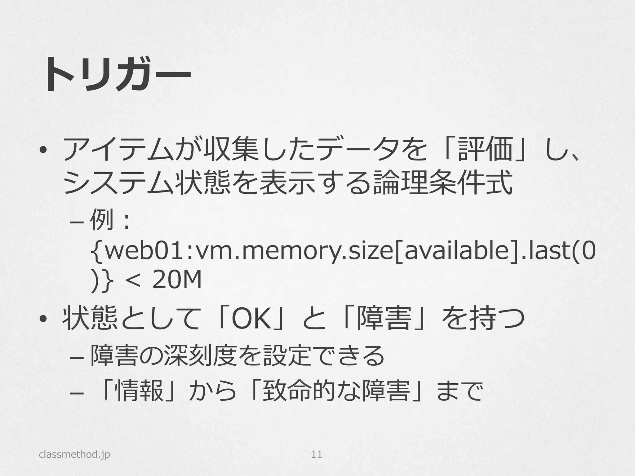トリガー
•  アイテムが収集したデータを「評価」し、
システム状態を表⽰示する論論理理条件式
– 例例：
{web01:vm.memory.size[available].last(0
)}  <  20M
•  状態として「OK」と「障害」を持つ
– 障害の深刻度度を設定できる
– 「情報」から「致命的な障害」まで
classmethod.jp 11
 