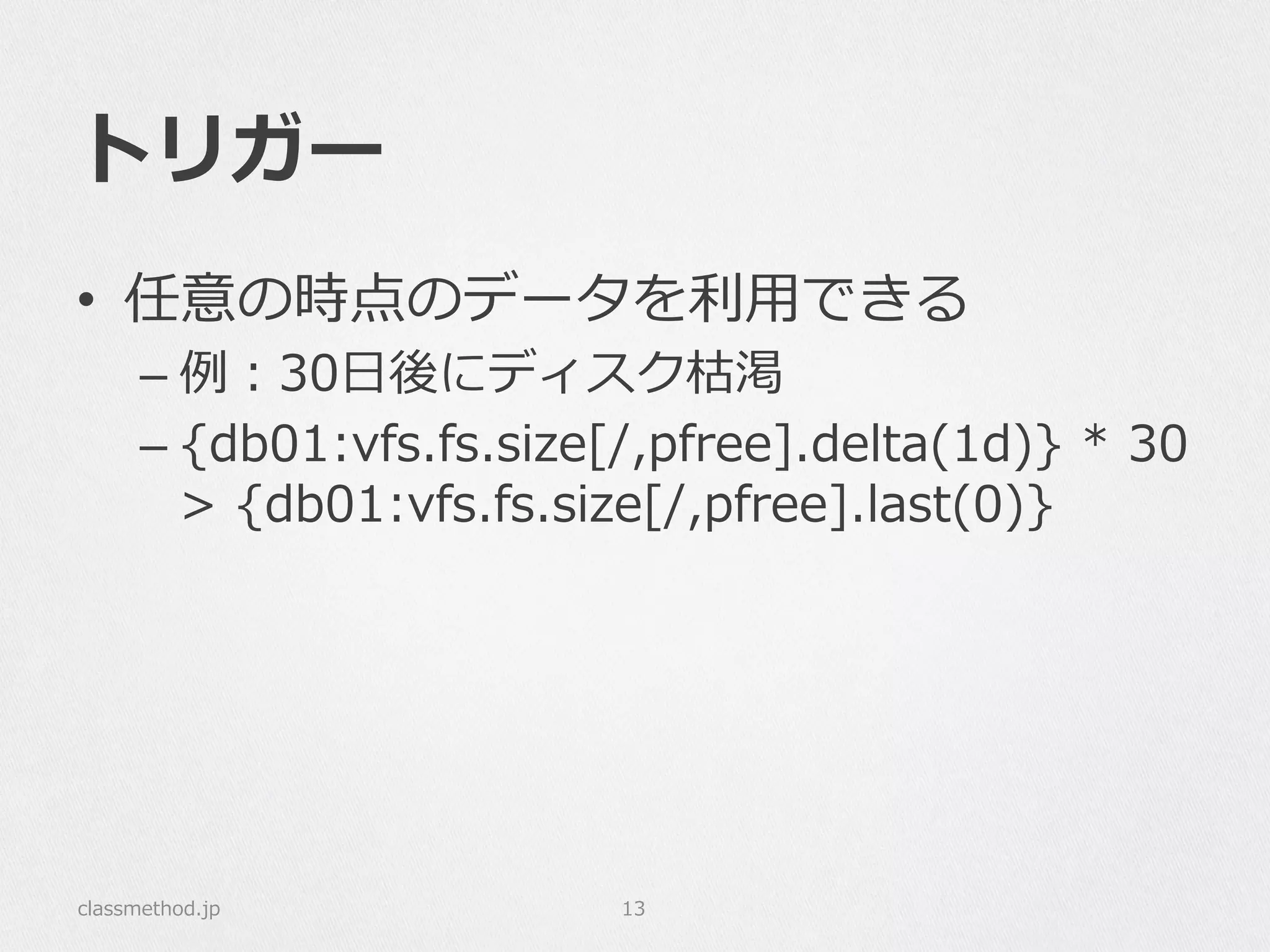 トリガー
•  任意の時点のデータを利利⽤用できる
– 例例：30⽇日後にディスク枯渇
– {db01:vfs.fs.size[/,pfree].delta(1d)}  *  30  
>  {db01:vfs.fs.size[/,pfree].last(0)}
classmethod.jp 13
 