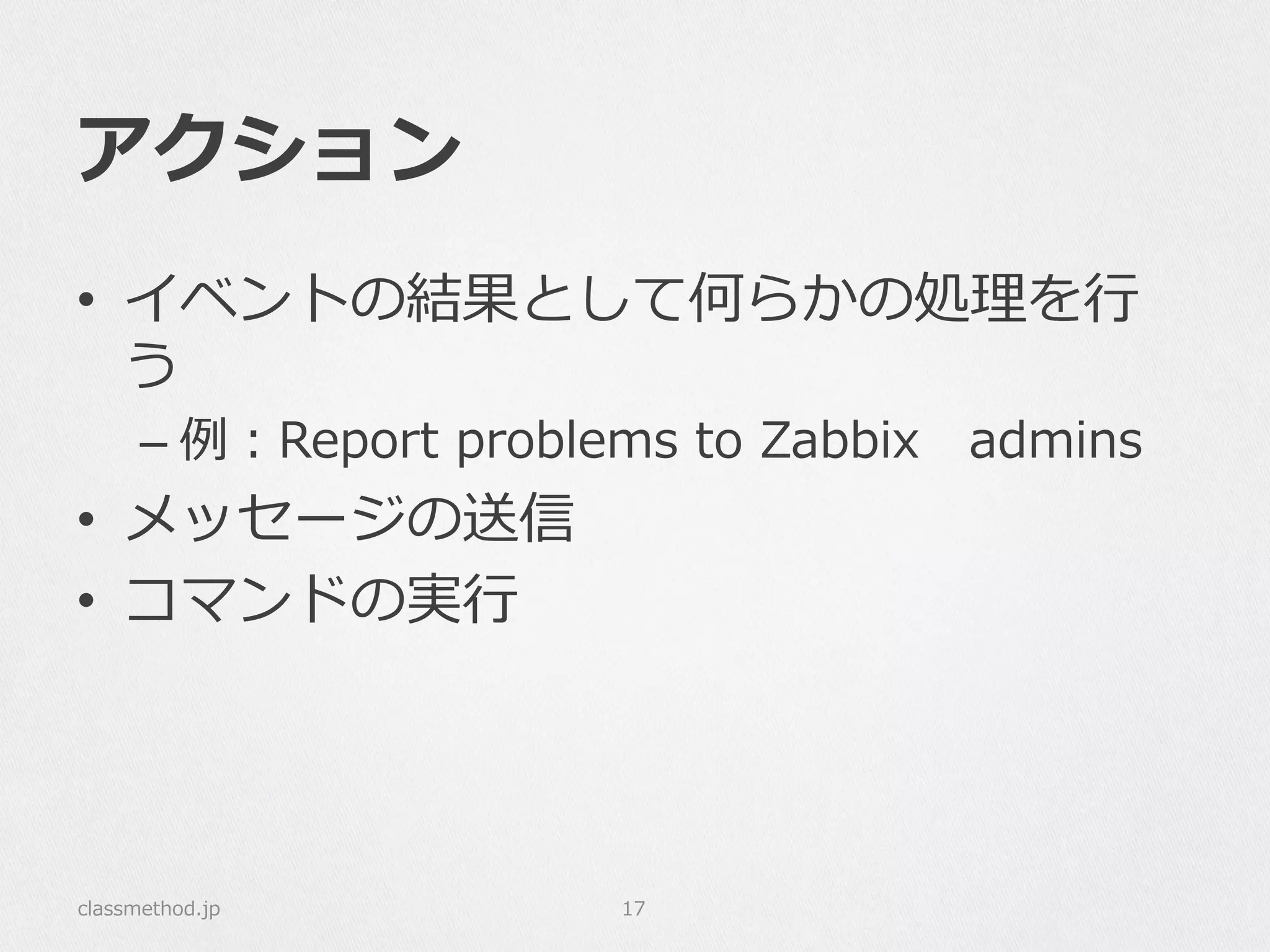 アクション
•  イベントの結果として何らかの処理理を⾏行行
う
– 例例：Report  problems  to  Zabbix 　admins
•  メッセージの送信
•  コマンドの実⾏行行
classmethod.jp 17
 