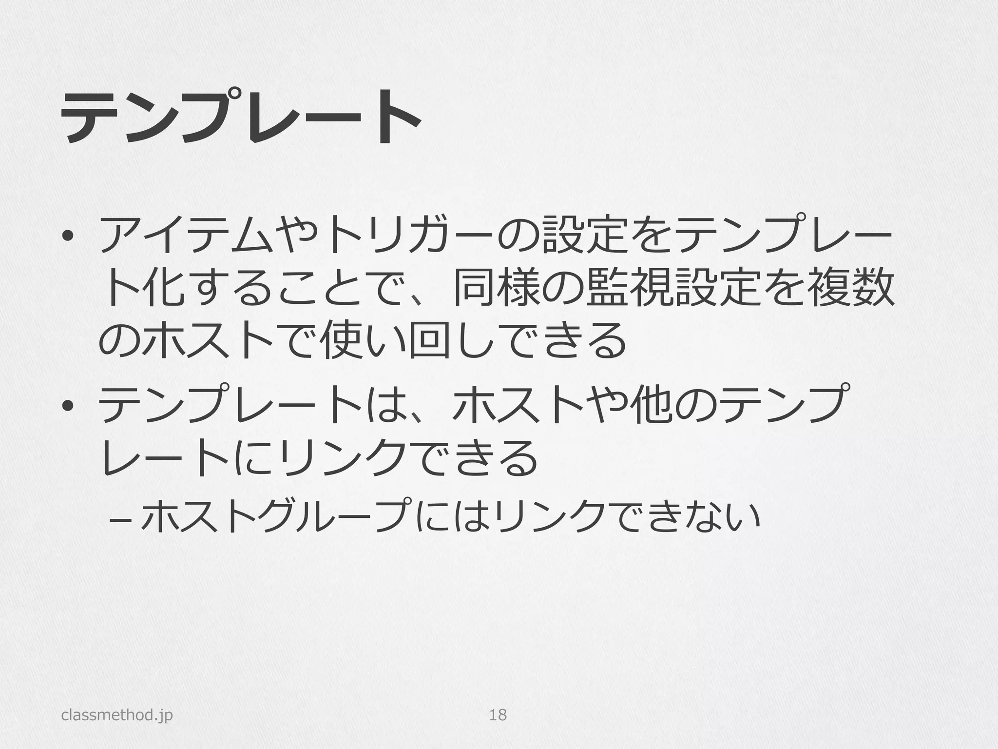 テンプレート
•  アイテムやトリガーの設定をテンプレー
ト化することで、同様の監視設定を複数
のホストで使い回しできる
•  テンプレートは、ホストや他のテンプ
レートにリンクできる
– ホストグループにはリンクできない
classmethod.jp 18
 