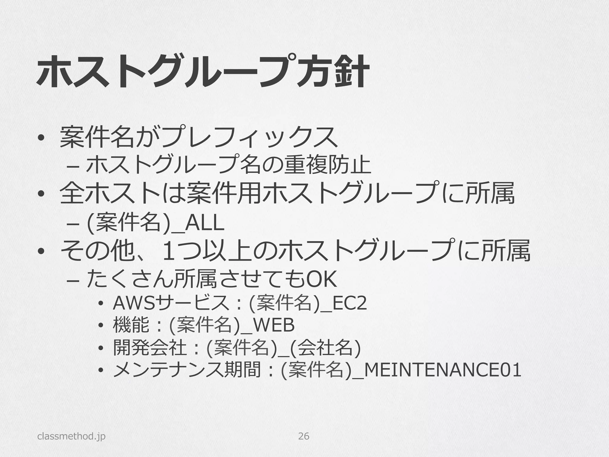 ホストグループ⽅方針
•  案件名がプレフィックス
–  ホストグループ名の重複防⽌止
•  全ホストは案件⽤用ホストグループに所属
–  (案件名)_̲ALL
•  その他、1つ以上のホストグループに所属
–  たくさん所属させてもOK
•  AWSサービス：(案件名)_̲EC2
•  機能：(案件名)_̲WEB
•  開発会社：(案件名)_̲(会社名)
•  メンテナンス期間：(案件名)_̲MEINTENANCE01
classmethod.jp 26
 