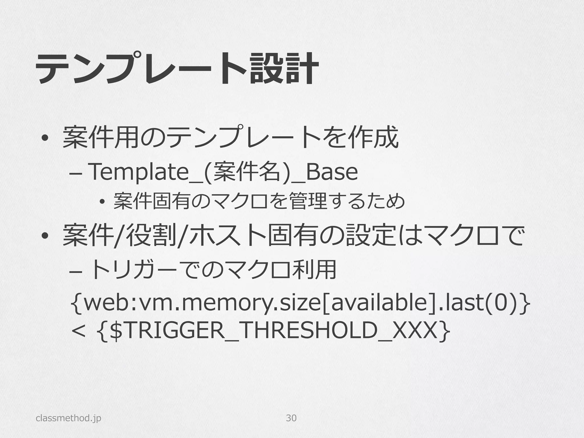 テンプレート設計
•  案件⽤用のテンプレートを作成
– Template_̲(案件名)_̲Base
•  案件固有のマクロを管理理するため
•  案件/役割/ホスト固有の設定はマクロで
– トリガーでのマクロ利利⽤用
{web:vm.memory.size[available].last(0)}  
<  {$TRIGGER_̲THRESHOLD_̲XXX}
classmethod.jp 30
 