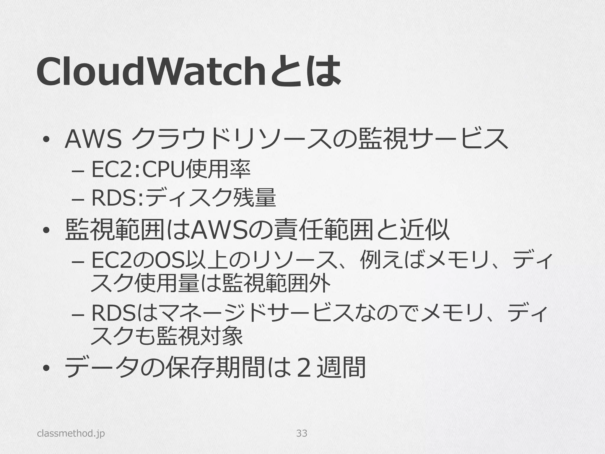 CloudWatchとは
•  AWS  クラウドリソースの監視サービス
–  EC2:CPU使⽤用率率率
–  RDS:ディスク残量量
•  監視範囲はAWSの責任範囲と近似
–  EC2のOS以上のリソース、例例えばメモリ、ディ
スク使⽤用量量は監視範囲外
–  RDSはマネージドサービスなのでメモリ、ディ
スクも監視対象
•  データの保存期間は２週間
classmethod.jp 33
 
