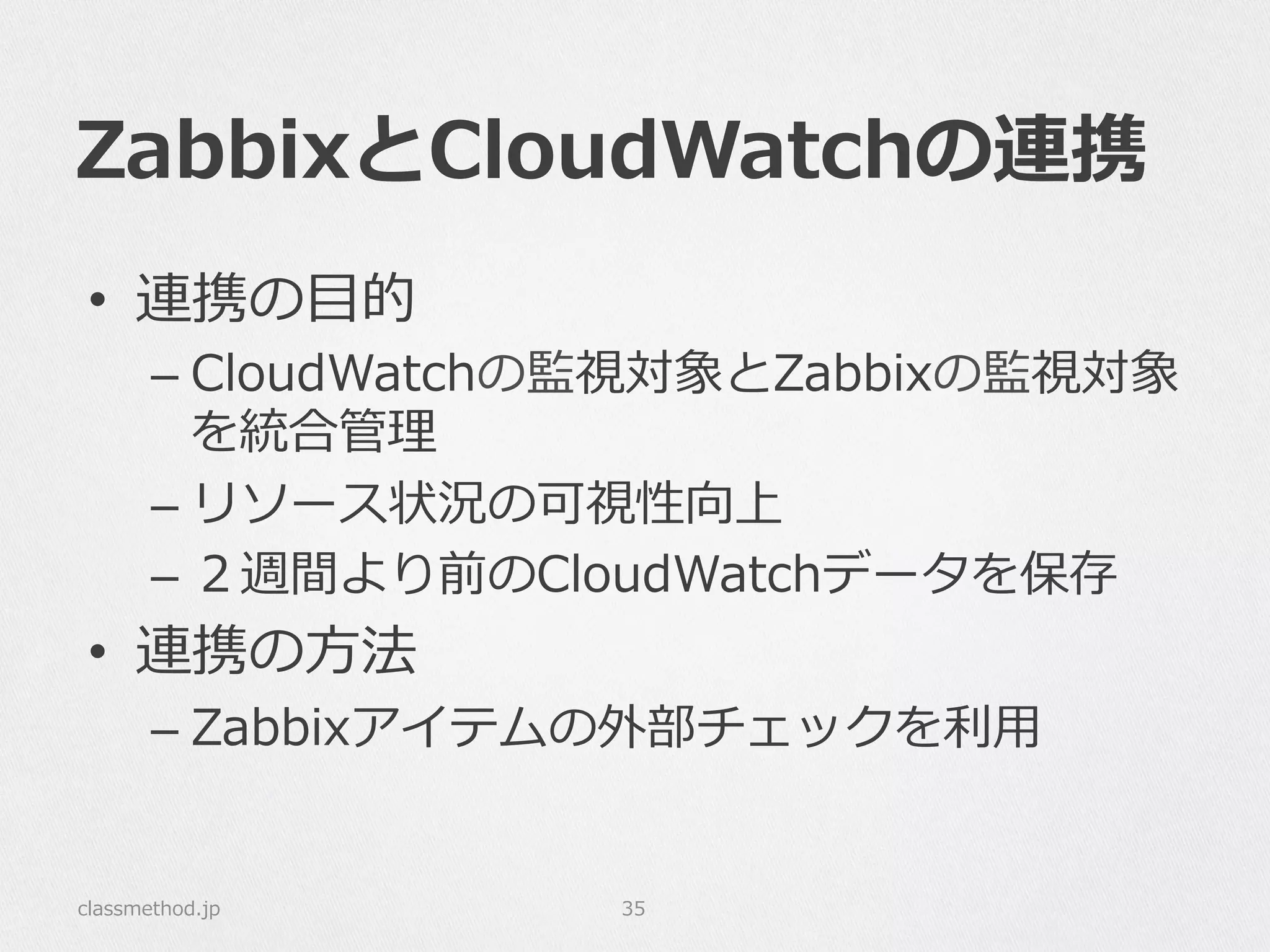 ZabbixとCloudWatchの連携
•  連携の⽬目的
– CloudWatchの監視対象とZabbixの監視対象
を統合管理理
– リソース状況の可視性向上
– ２週間より前のCloudWatchデータを保存
•  連携の⽅方法
– Zabbixアイテムの外部チェックを利利⽤用
classmethod.jp 35
 