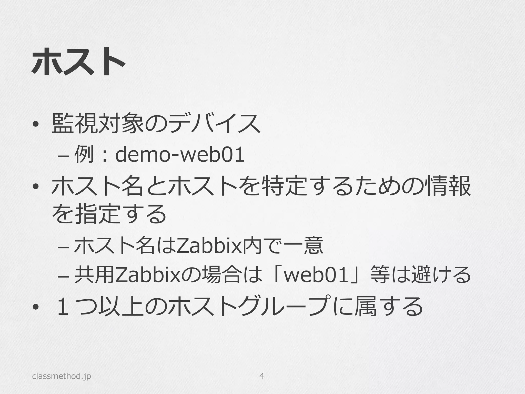 ホスト
•  監視対象のデバイス
– 例例：demo-‐‑‒web01
•  ホスト名とホストを特定するための情報
を指定する
– ホスト名はZabbix内で⼀一意
– 共⽤用Zabbixの場合は「web01」等は避ける
•  １つ以上のホストグループに属する
classmethod.jp 4
 