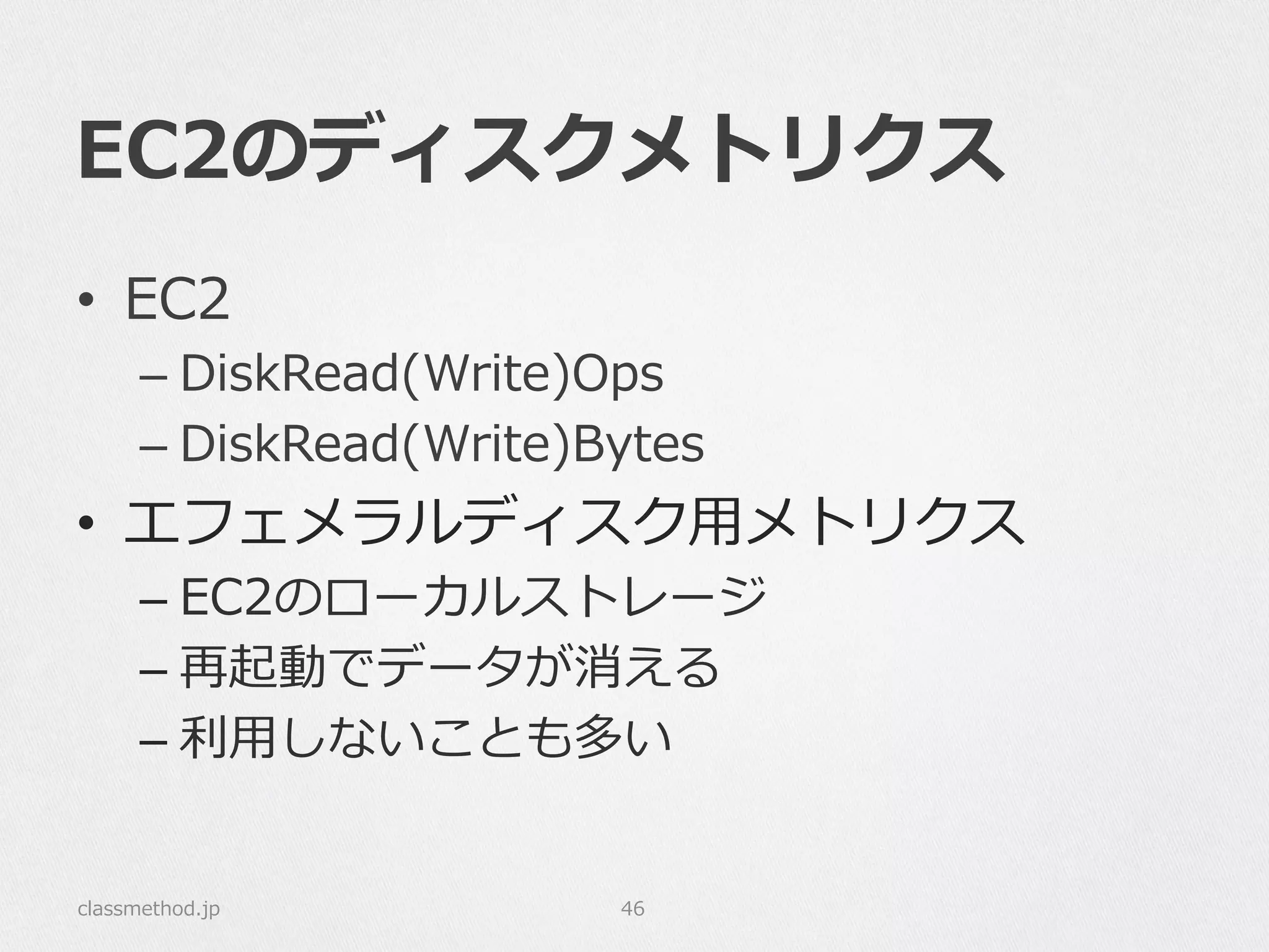 EC2のディスクメトリクス
•  EC2
– DiskRead(Write)Ops
– DiskRead(Write)Bytes
•  エフェメラルディスク⽤用メトリクス
– EC2のローカルストレージ
– 再起動でデータが消える
– 利利⽤用しないことも多い
classmethod.jp 46
 