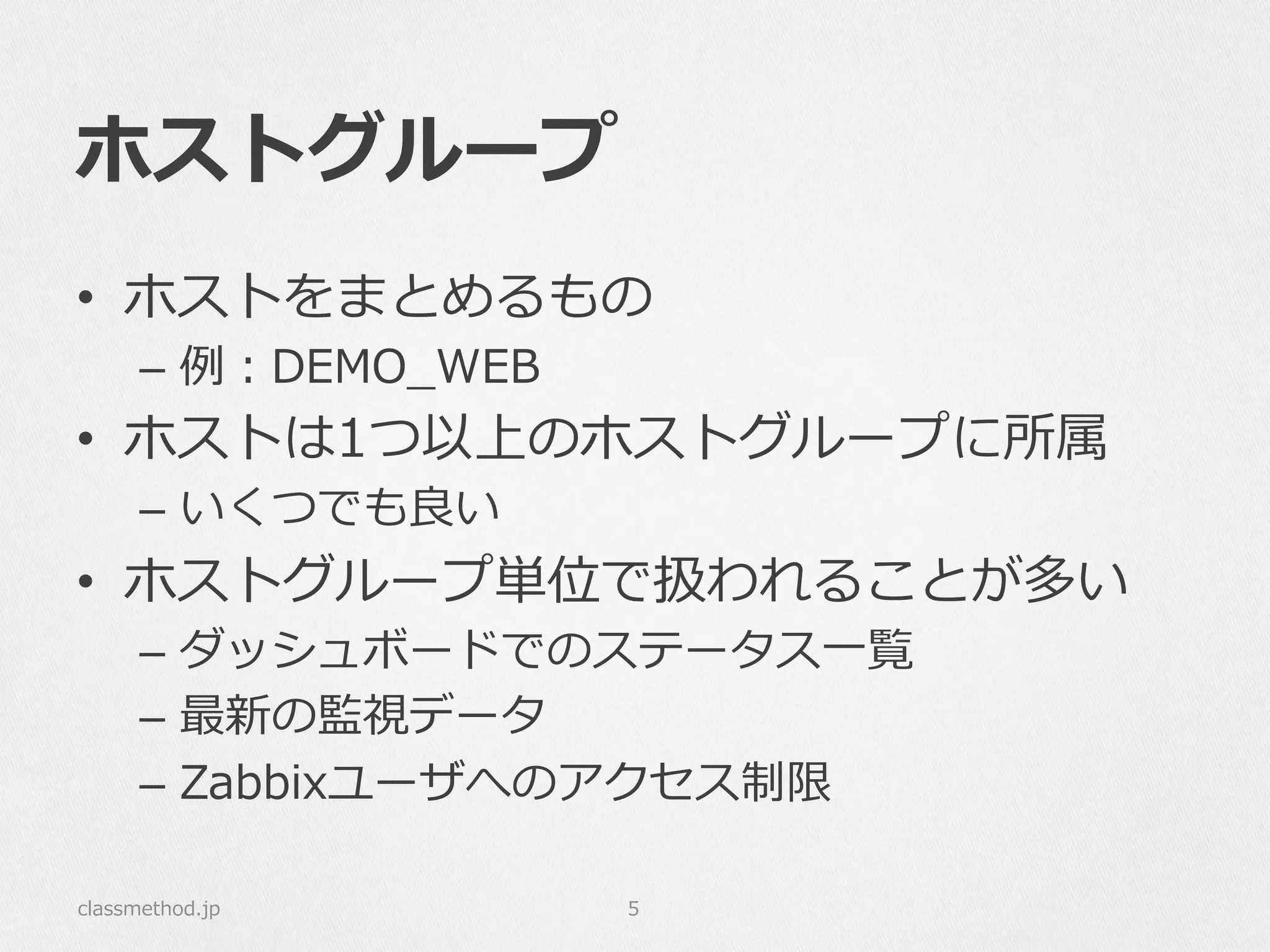 ホストグループ
•  ホストをまとめるもの
–  例例：DEMO_̲WEB
•  ホストは1つ以上のホストグループに所属
–  いくつでも良良い
•  ホストグループ単位で扱われることが多い
–  ダッシュボードでのステータス⼀一覧
–  最新の監視データ
–  Zabbixユーザへのアクセス制限
classmethod.jp 5
 