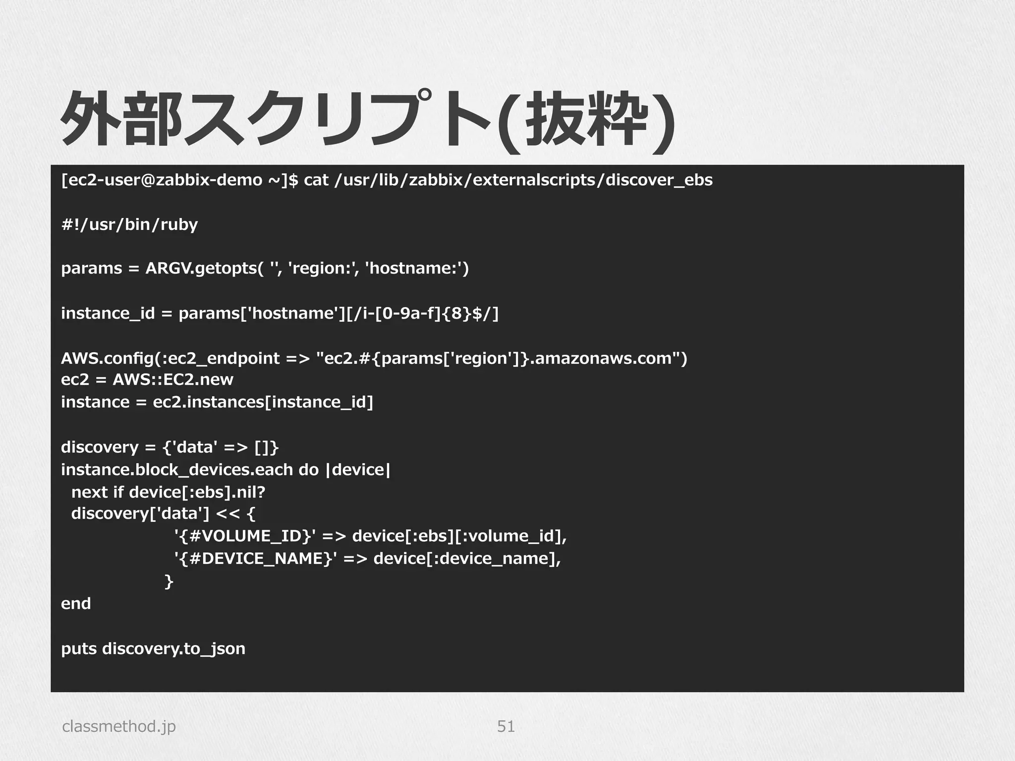 外部スクリプト(抜粋)
[ec2-‐‑‒user@zabbix-‐‑‒demo  ~∼]$  cat  /usr/lib/zabbix/externalscripts/discover_̲ebs
#!/usr/bin/ruby
params  =  ARGV.getopts(  '',  'region:',  'hostname:')
instance_̲id  =  params['hostname'][/i-‐‑‒[0-‐‑‒9a-‐‑‒f]{8}$/]
AWS.conﬁg(:ec2_̲endpoint  =>  "ec2.#{params['region']}.amazonaws.com")
ec2  =  AWS::EC2.new
instance  =  ec2.instances[instance_̲id]
discovery  =  {'data'  =>  []}
instance.block_̲devices.each  do  |device|
    next  if  device[:ebs].nil?
    discovery['data']  <<  {
                                            '{#VOLUME_̲ID}'  =>  device[:ebs][:volume_̲id],
                                            '{#DEVICE_̲NAME}'  =>  device[:device_̲name],
                                        }
end
puts  discovery.to_̲json
classmethod.jp 51
 
