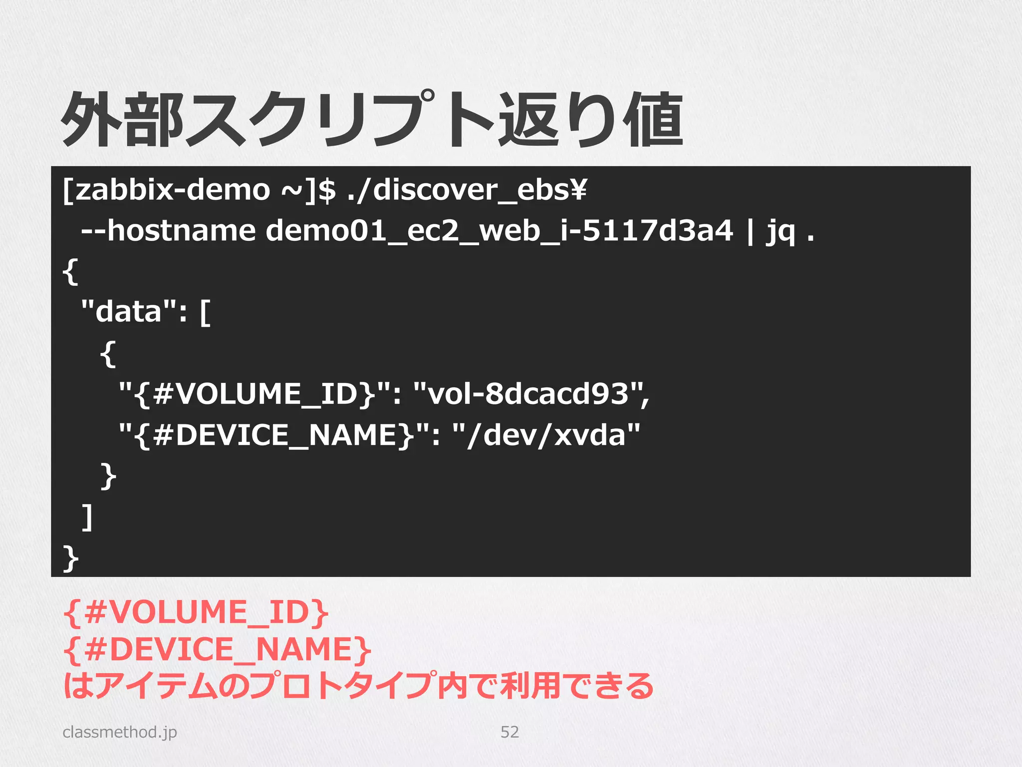 外部スクリプト返り値
[zabbix-‐‑‒demo  ~∼]$  ./discover_̲ebs
    -‐‑‒-‐‑‒hostname  demo01_̲ec2_̲web_̲i-‐‑‒5117d3a4  |  jq  .
{
    "data":  [
        {
            "{#VOLUME_̲ID}":  "vol-‐‑‒8dcacd93",
            "{#DEVICE_̲NAME}":  "/dev/xvda"
        }
    ]
}
classmethod.jp 52
{#VOLUME_̲ID}
{#DEVICE_̲NAME}
はアイテムのプロトタイプ内で利利⽤用できる
 