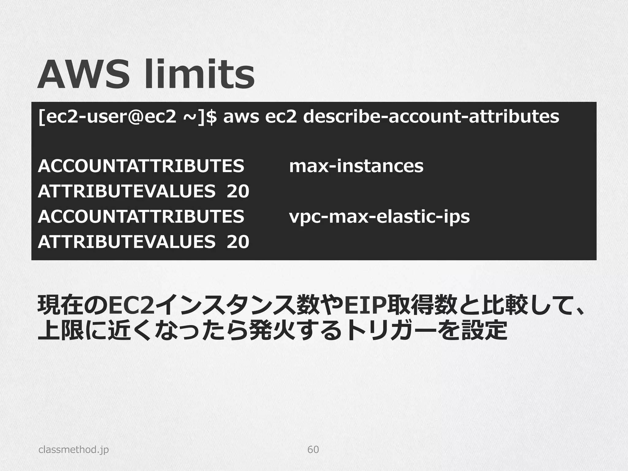 AWS  limits
[ec2-‐‑‒user@ec2  ~∼]$  aws  ec2  describe-‐‑‒account-‐‑‒attributes
ACCOUNTATTRIBUTES max-‐‑‒instances
ATTRIBUTEVALUES   20
ACCOUNTATTRIBUTES vpc-‐‑‒max-‐‑‒elastic-‐‑‒ips
ATTRIBUTEVALUES 20
classmethod.jp 60
現在のEC2インスタンス数やEIP取得数と⽐比較して、
上限に近くなったら発⽕火するトリガーを設定
 