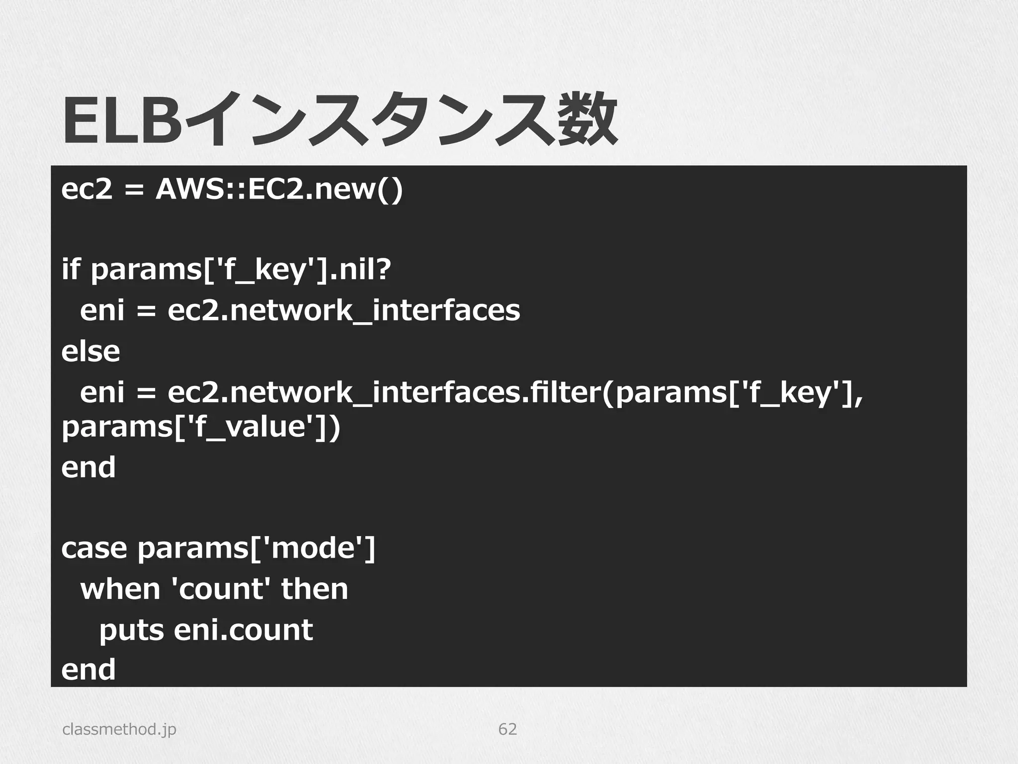 ELBインスタンス数
ec2  =  AWS::EC2.new()
if  params['f_̲key'].nil?
    eni  =  ec2.network_̲interfaces
else
    eni  =  ec2.network_̲interfaces.ﬁlter(params['f_̲key'],  
params['f_̲value'])
end
case  params['mode']
    when  'count'  then
        puts  eni.count
end
classmethod.jp 62
 