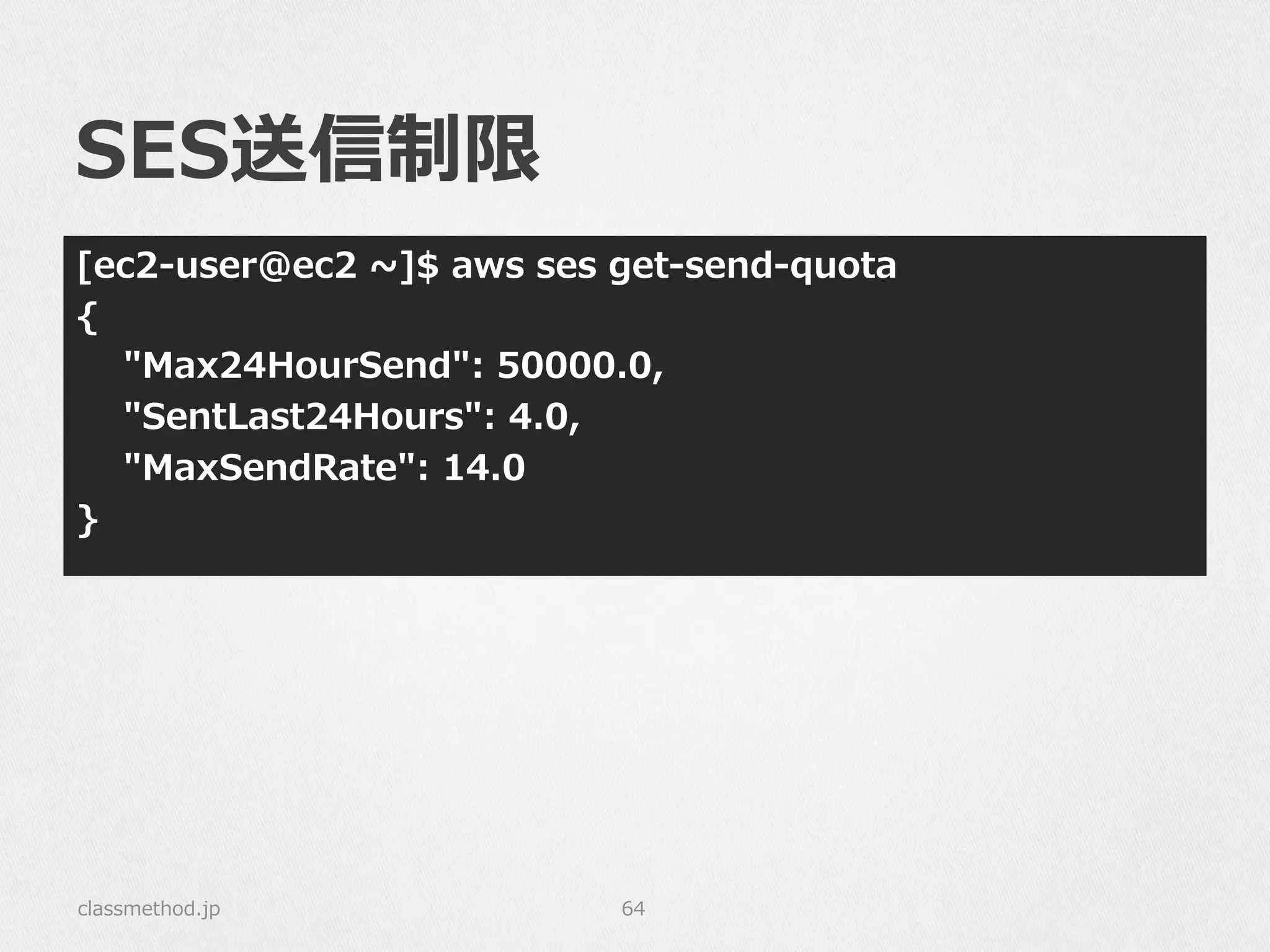 SES送信制限
[ec2-‐‑‒user@ec2  ~∼]$  aws  ses  get-‐‑‒send-‐‑‒quota
{
        "Max24HourSend":  50000.0,
        "SentLast24Hours":  4.0,
        "MaxSendRate":  14.0
}
classmethod.jp 64
 