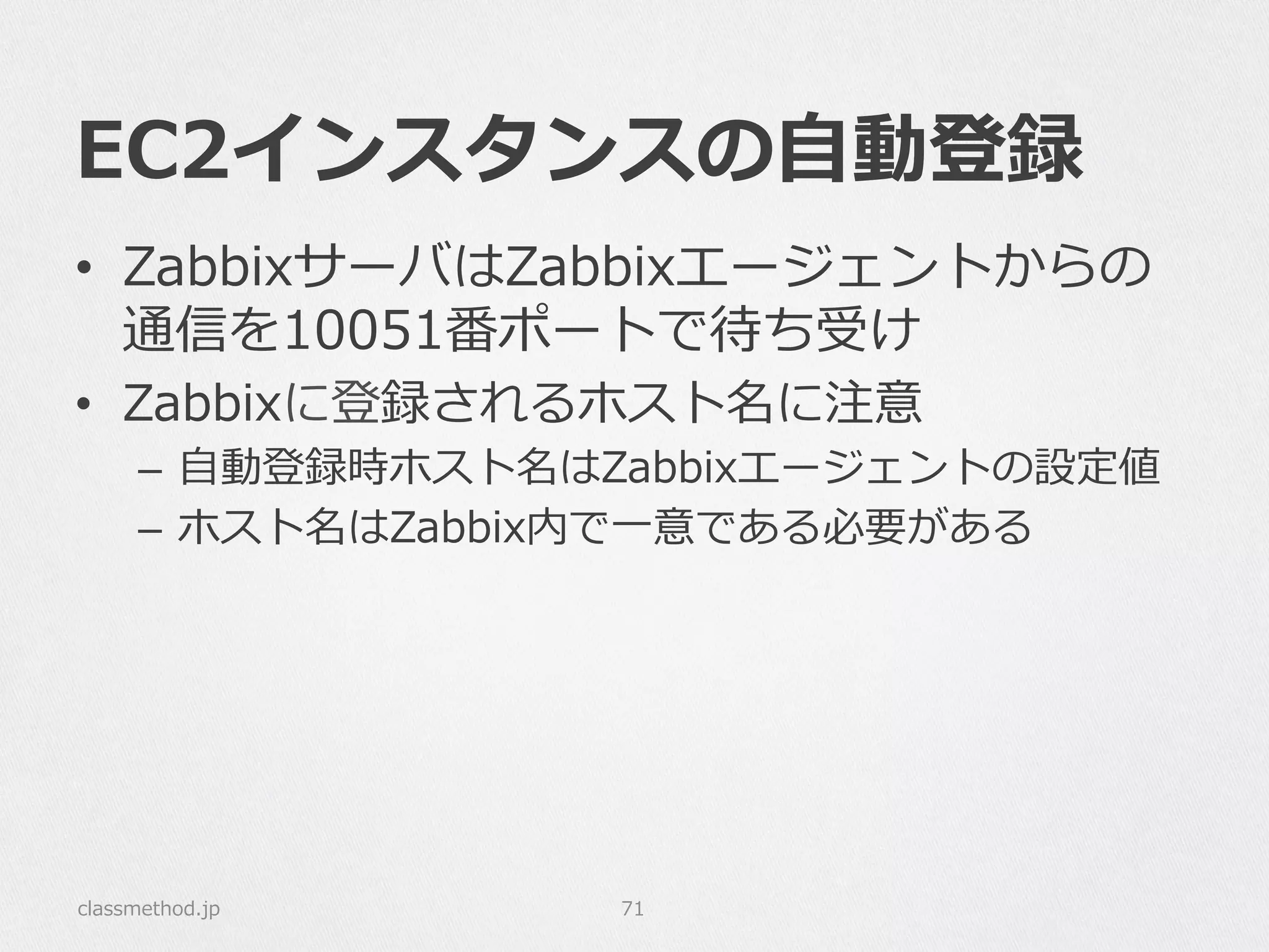 EC2インスタンスの⾃自動登録
classmethod.jp 71
•  ZabbixサーバはZabbixエージェントからの
通信を10051番ポートで待ち受け
•  Zabbixに登録されるホスト名に注意
–  ⾃自動登録時ホスト名はZabbixエージェントの設定値
–  ホスト名はZabbix内で⼀一意である必要がある
 