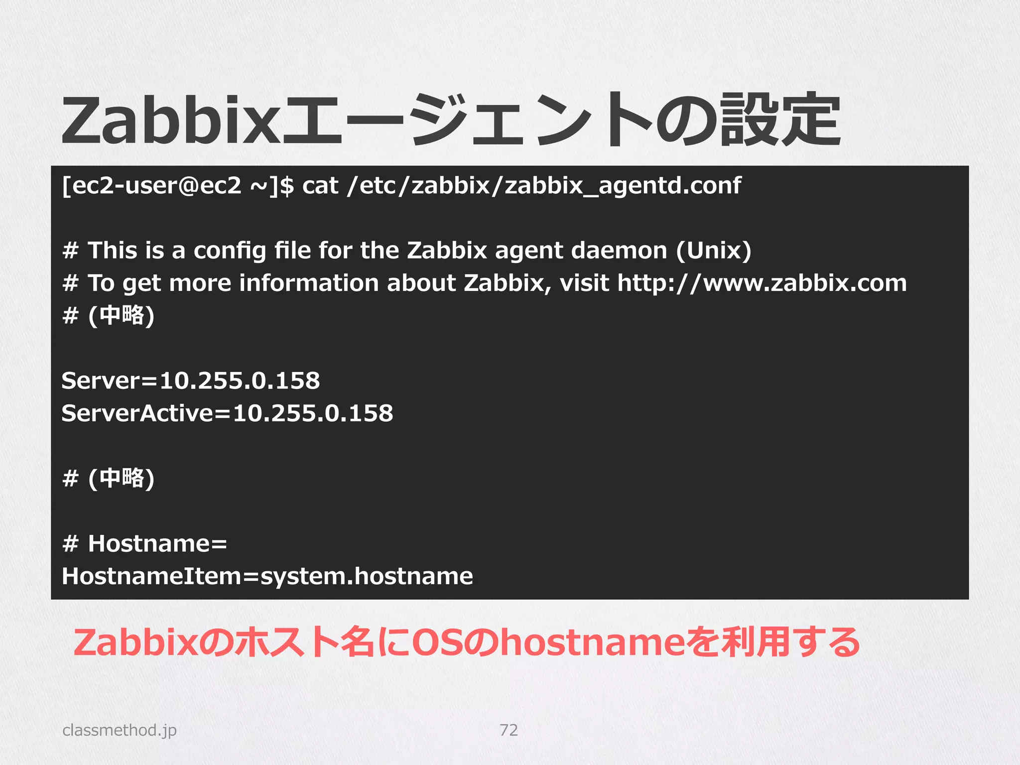 Zabbixエージェントの設定
[ec2-‐‑‒user@ec2  ~∼]$  cat  /etc/zabbix/zabbix_̲agentd.conf
#  This  is  a  conﬁg  ﬁle  for  the  Zabbix  agent  daemon  (Unix)
#  To  get  more  information  about  Zabbix,  visit  http://www.zabbix.com
#  (中略略)
Server=10.255.0.158
ServerActive=10.255.0.158
#  (中略略)
#  Hostname=
HostnameItem=system.hostname
classmethod.jp 72
Zabbixのホスト名にOSのhostnameを利利⽤用する
 