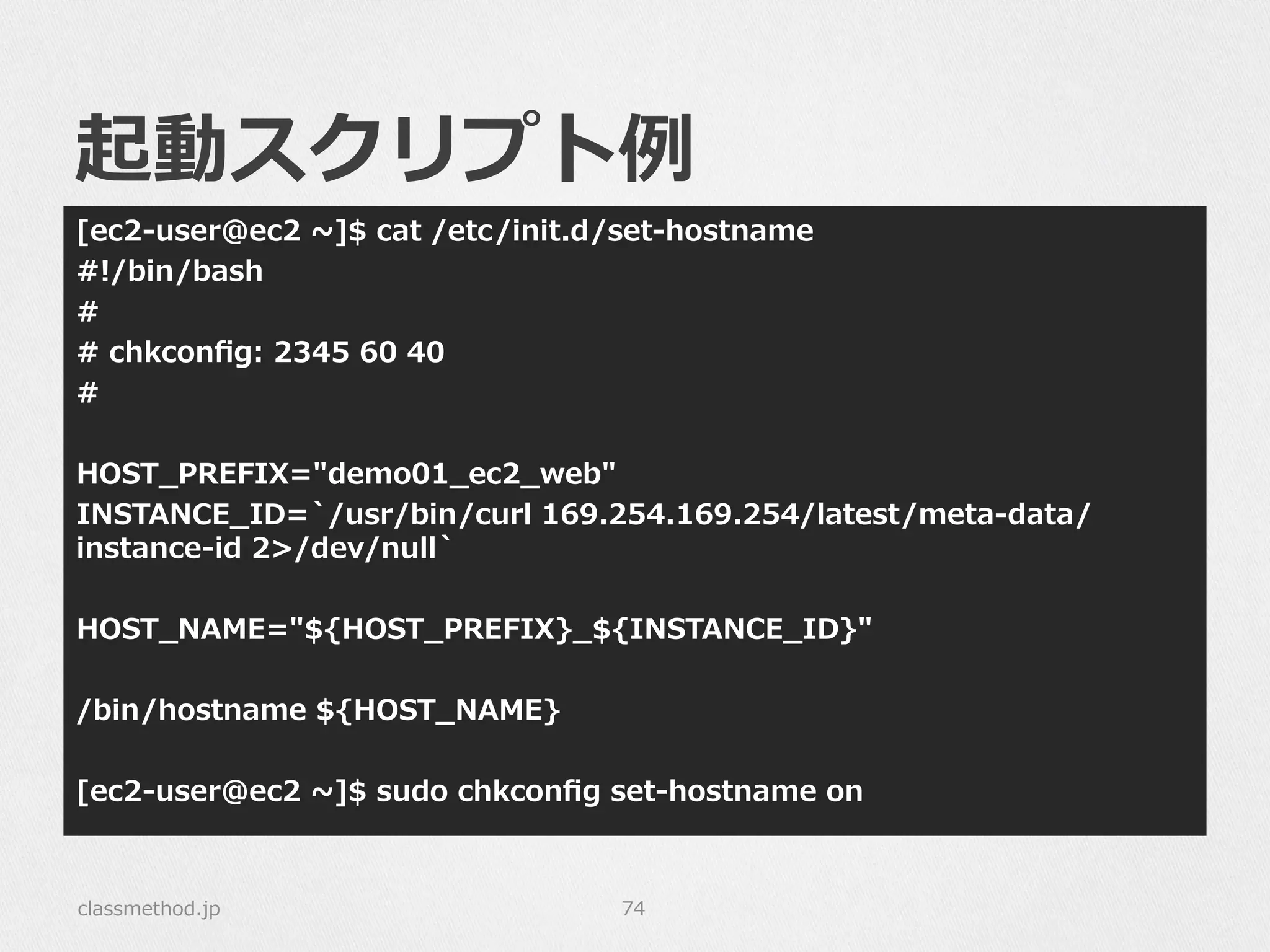 起動スクリプト例例
[ec2-‐‑‒user@ec2  ~∼]$  cat  /etc/init.d/set-‐‑‒hostname
#!/bin/bash
#
#  chkconﬁg:  2345  60  40
#
HOST_̲PREFIX="demo01_̲ec2_̲web"
INSTANCE_̲ID=`̀/usr/bin/curl  169.254.169.254/latest/meta-‐‑‒data/
instance-‐‑‒id  2>/dev/null`̀
HOST_̲NAME="${HOST_̲PREFIX}_̲${INSTANCE_̲ID}"
/bin/hostname  ${HOST_̲NAME}
[ec2-‐‑‒user@ec2  ~∼]$  sudo  chkconﬁg  set-‐‑‒hostname  on
classmethod.jp 74
 
