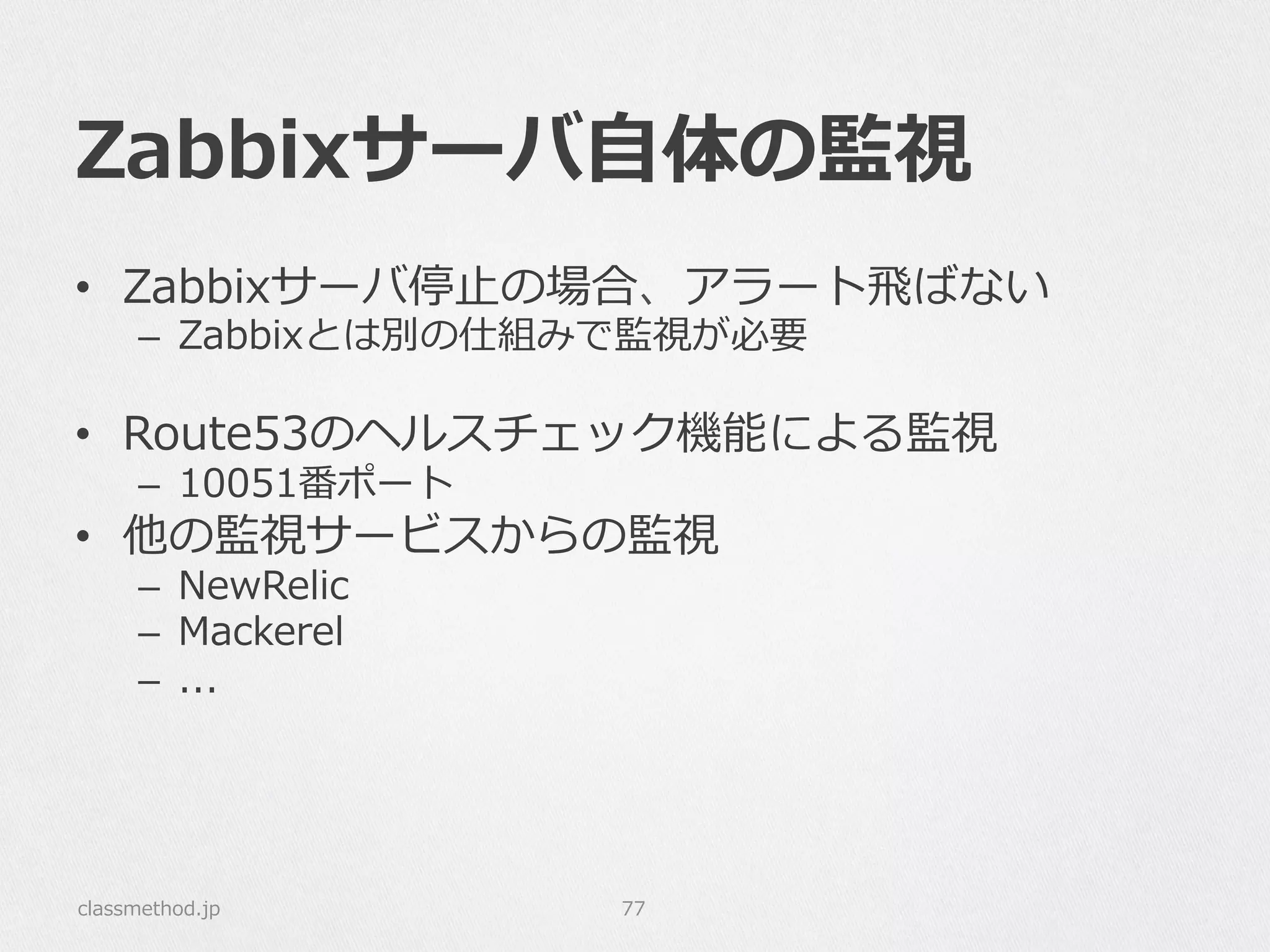 Zabbixサーバ⾃自体の監視
•  Zabbixサーバ停⽌止の場合、アラート⾶飛ばない
–  Zabbixとは別の仕組みで監視が必要
•  Route53のヘルスチェック機能による監視
–  10051番ポート
•  他の監視サービスからの監視
–  NewRelic
–  Mackerel
–  ...
classmethod.jp 77
 