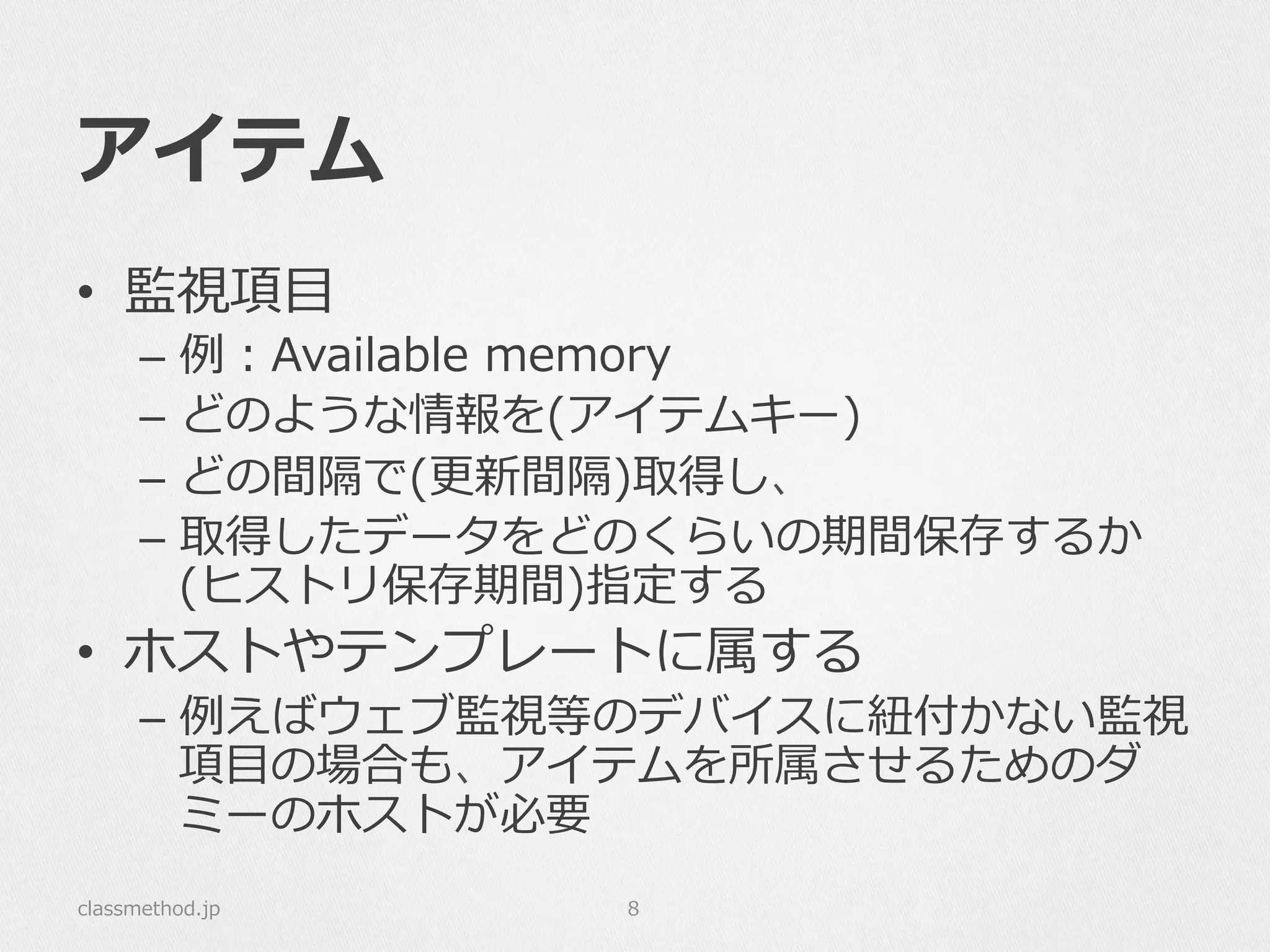 アイテム
•  監視項⽬目
–  例例：Available  memory
–  どのような情報を(アイテムキー)
–  どの間隔で(更更新間隔)取得し、
–  取得したデータをどのくらいの期間保存するか
(ヒストリ保存期間)指定する
•  ホストやテンプレートに属する
–  例例えばウェブ監視等のデバイスに紐紐付かない監視
項⽬目の場合も、アイテムを所属させるためのダ
ミーのホストが必要
classmethod.jp 8
 