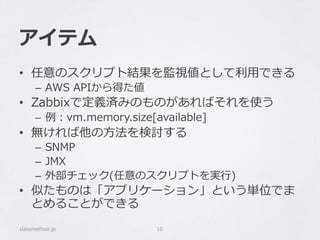 アイテム
•  任意のスクリプト結果を監視値として利利⽤用できる
–  AWS  APIから得た値
•  Zabbixで定義済みのものがあればそれを使う
–  例例：vm.memory.size[available]
•  無ければ他の⽅方法を検討する
–  SNMP
–  JMX
–  外部チェック(任意のスクリプトを実⾏行行)
•  似たものは「アプリケーション」という単位でま
とめることができる
classmethod.jp 10
 