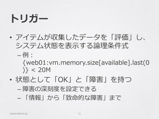トリガー
•  アイテムが収集したデータを「評価」し、
システム状態を表⽰示する論論理理条件式
– 例例：
{web01:vm.memory.size[available].last(0
)}  <  20M
•  状態として「OK」と「障害」を持つ
– 障害の深刻度度を設定できる
– 「情報」から「致命的な障害」まで
classmethod.jp 11
 