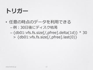トリガー
•  任意の時点のデータを利利⽤用できる
– 例例：30⽇日後にディスク枯渇
– {db01:vfs.fs.size[/,pfree].delta(1d)}  *  30  
>  {db01:vfs.fs.size[/,pfree].last(0)}
classmethod.jp 13
 