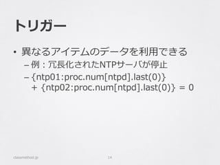 トリガー
•  異異なるアイテムのデータを利利⽤用できる
– 例例：冗⻑⾧長化されたNTPサーバが停⽌止
– {ntp01:proc.num[ntpd].last(0)}  
+  {ntp02:proc.num[ntpd].last(0)}  =  0
classmethod.jp 14
 