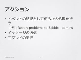 アクション
•  イベントの結果として何らかの処理理を⾏行行
う
– 例例：Report  problems  to  Zabbix 　admins
•  メッセージの送信
•  コマンドの実⾏行行
classmethod.jp 17
 