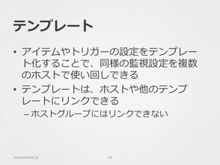 テンプレート
•  アイテムやトリガーの設定をテンプレー
ト化することで、同様の監視設定を複数
のホストで使い回しできる
•  テンプレートは、ホストや他のテンプ
レートにリンクできる
– ホストグループにはリンクできない
classmethod.jp 18
 
