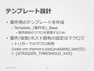 テンプレート設計
•  案件⽤用のテンプレートを作成
– Template_̲(案件名)_̲Base
•  案件固有のマクロを管理理するため
•  案件/役割/ホスト固有の設定はマクロで
– トリガーでのマクロ利利⽤用
{web:vm.memory.size[available].last(0)}  
<  {$TRIGGER_̲THRESHOLD_̲XXX}
classmethod.jp 30
 