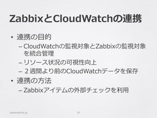 ZabbixとCloudWatchの連携
•  連携の⽬目的
– CloudWatchの監視対象とZabbixの監視対象
を統合管理理
– リソース状況の可視性向上
– ２週間より前のCloudWatchデータを保存
•  連携の⽅方法
– Zabbixアイテムの外部チェックを利利⽤用
classmethod.jp 35
 