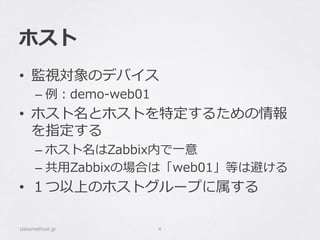 ホスト
•  監視対象のデバイス
– 例例：demo-‐‑‒web01
•  ホスト名とホストを特定するための情報
を指定する
– ホスト名はZabbix内で⼀一意
– 共⽤用Zabbixの場合は「web01」等は避ける
•  １つ以上のホストグループに属する
classmethod.jp 4
 