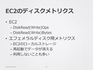 EC2のディスクメトリクス
•  EC2
– DiskRead(Write)Ops
– DiskRead(Write)Bytes
•  エフェメラルディスク⽤用メトリクス
– EC2のローカルストレージ
– 再起動でデータが消える
– 利利⽤用しないことも多い
classmethod.jp 46
 
