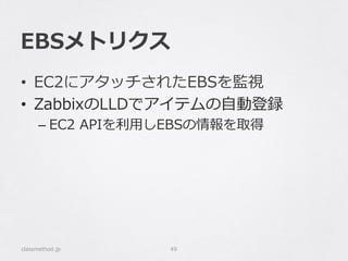 EBSメトリクス
classmethod.jp 49
•  EC2にアタッチされたEBSを監視
•  ZabbixのLLDでアイテムの⾃自動登録
– EC2  APIを利利⽤用しEBSの情報を取得
 