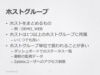 ホストグループ
•  ホストをまとめるもの
–  例例：DEMO_̲WEB
•  ホストは1つ以上のホストグループに所属
–  いくつでも良良い
•  ホストグループ単位で扱われることが多い
–  ダッシュボードでのステータス⼀一覧
–  最新の監視データ
–  Zabbixユーザへのアクセス制限
classmethod.jp 5
 