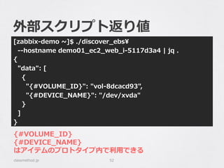 外部スクリプト返り値
[zabbix-‐‑‒demo  ~∼]$  ./discover_̲ebs
    -‐‑‒-‐‑‒hostname  demo01_̲ec2_̲web_̲i-‐‑‒5117d3a4  |  jq  .
{
    "data":  [
        {
            "{#VOLUME_̲ID}":  "vol-‐‑‒8dcacd93",
            "{#DEVICE_̲NAME}":  "/dev/xvda"
        }
    ]
}
classmethod.jp 52
{#VOLUME_̲ID}
{#DEVICE_̲NAME}
はアイテムのプロトタイプ内で利利⽤用できる
 