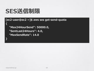 SES送信制限
[ec2-‐‑‒user@ec2  ~∼]$  aws  ses  get-‐‑‒send-‐‑‒quota
{
        "Max24HourSend":  50000.0,
        "SentLast24Hours":  4.0,
        "MaxSendRate":  14.0
}
classmethod.jp 64
 