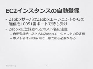 EC2インスタンスの⾃自動登録
classmethod.jp 71
•  ZabbixサーバはZabbixエージェントからの
通信を10051番ポートで待ち受け
•  Zabbixに登録されるホスト名に注意
–  ⾃自動登録時ホスト名はZabbixエージェントの設定値
–  ホスト名はZabbix内で⼀一意である必要がある
 