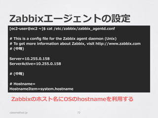 Zabbixエージェントの設定
[ec2-‐‑‒user@ec2  ~∼]$  cat  /etc/zabbix/zabbix_̲agentd.conf
#  This  is  a  conﬁg  ﬁle  for  the  Zabbix  agent  daemon  (Unix)
#  To  get  more  information  about  Zabbix,  visit  http://www.zabbix.com
#  (中略略)
Server=10.255.0.158
ServerActive=10.255.0.158
#  (中略略)
#  Hostname=
HostnameItem=system.hostname
classmethod.jp 72
Zabbixのホスト名にOSのhostnameを利利⽤用する
 